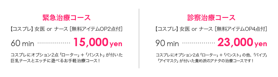 救急治療コース[コスプレ]女医orナース[無料アイテムOP2点付]60min…14,000円コスプレにオプション2点「ローター」＋「パンスト」が付いた巨乳ナースとエッチに遊べるお手軽治療コース! 診察治療コース 【コスプレ】女医 or ナース［無料アイテムOP4点付］90min…21,000円 コスプレにオプション2点「ローター」＋「パンスト」の他、「バイブ」「アイマスク」が付いた責め派のアナタの治療コースです！