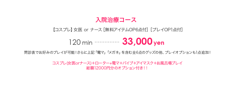 入院治療コース 【コスプレ】女医 or ナース ［無料アイテムOP6点付］［プレイOP1点付］120min…30,000円 問診表でお好みのプレイが可能！さらに上記「電マ」「メガネ」を含む全6点のグッズの他、プレイオプションも1点追加！ 問診表記入コース＋コスプレ＋（ローターor電マ）＋バイブ＋アイマスク＋ガーター＋メガネ＋コンパニオン可能プレイ1点（待合せ案内・愛情マッサージ・お風呂場プレイ・潮吹き・オナニー観賞） 3Pコース 【コスプレ＋ローター×2】【パンスト】【ガーター】90min…40,000円 120min…55,000円 150min…70,000円 180min…85,000円4つの「おっぱい」の饗宴をたっぷり楽しむ夢のコース！