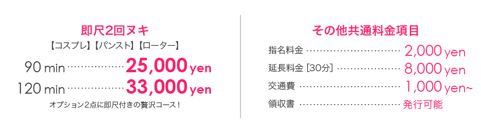 即尺2回ヌキ 【コスプレ】【パンスト】【ローター】90min…25,000円 120min…33,000円 オプション2点に即尺付きの贅沢コース！ その他共通料金項目 指名料金…2,000円 延長料金[30分]…8,000円 交通費…1,000円 領収書…発行可能