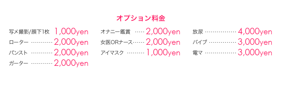 オプション料金 写メ撮影/顔下2枚1,000円 ローター…2,000円 パンスト…2,000円 ガーター…2,000円 オナニー鑑賞…2,000円 女医ORナース…2,000円 ハケ…1,000円 アイマスク…1,000円 三角ビキニ…1,000円 オナホール…1,000円 放尿…2,000円 バイブ…3,000円 電マ…3,000円